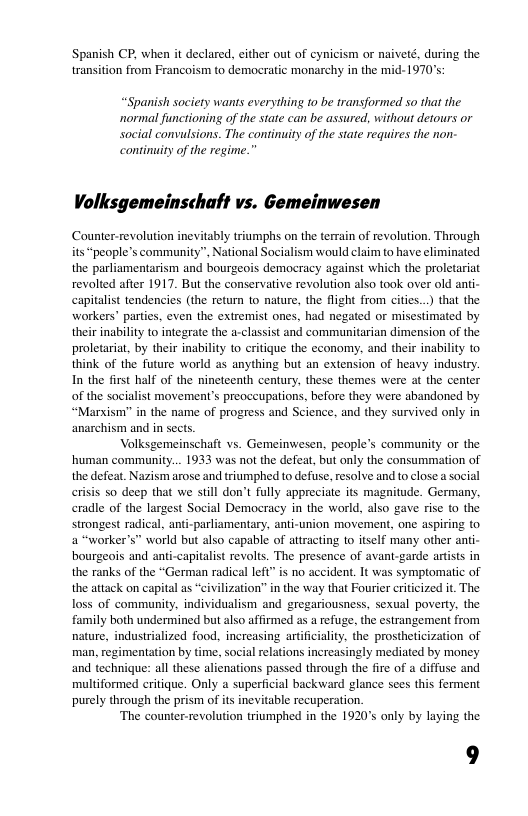 Spanish CP, when it declared, either out of cynicism or naiveté, during the transition from Francoism to democratic monarchy in the mid- 1970’s:  “Spanish society wants everything 1o be transformed so that the ~normal functioning of the state can be assured, without detours or social convulsions. The continuity of the state requires the non- continuity of the regime.”  Volksgemeinschaft vs. Gemeinwesen  Counter-revolution inevitably triumphs on the terrain of revolution. Through its people’s commanity”, National Socialism would claim to have eliminated the parliamentarism and bourgeois democracy against which the proletariat revolted after 1917. But the conservative revolution also took over old anti- capitalist tendencies (the return to nature, the flight from cities..) that the workers’ paries, even the extremist ones, had negated or misestimated by their inability to integrate the a-classist and communitarian dimension of the proletariat, by their inability to critique the economy, and their inability to think of the future world as anything but an extension of heavy industry. In the first half of the nineteenth century, these themes were at the center of the socialist movement’s preoccupations, before they were abandoned by “Marism” in the name of progress and Science, and they survived only in anarchism and in sects.  Volksgemeinschaft vs. Gemeinwesen, people’s community or the human commanity... 1933 was not the defeat, but only the consummation of the defeat. Nazism arose and triumphed to defuse, resolve and to close a social erisis so deep that we stll don’t fully appreciate its magnitude. Germany, cradle of the largest Social Democracy in the world, also gave rise (o the, strongest radical, anti-parliamentary, anti-union movement, one aspiring to. a “worker’s” world but also capable of attracting to itself many other anti- bourgeois and anti-capitalist revolts. The presence of avant-garde artists in the ranks of the “German radical left” s no accident. It was symptomatic of the attack on capital a “civilization” in the way that Fourier eriticized it. The loss of community, individualism and gregariousness, sexual poverty, the family both undermined but also affirmed as a refuge, the estrangement from nature, industrialized food, increasing artificiality, the prostheticization of man, regimentation by time, social relations increasingly mediated by money and technique: all these alienations passed through the fire of a diffuse and multiformed eritique. Only a superficial backward glance sees this ferment purely through the prism of its inevitable recuperation.  ‘The counter-revolution triumphed in the 1920°s only by laying the  9  